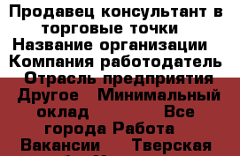 Продавец консультант в торговые точки › Название организации ­ Компания-работодатель › Отрасль предприятия ­ Другое › Минимальный оклад ­ 27 000 - Все города Работа » Вакансии   . Тверская обл.,Удомля г.